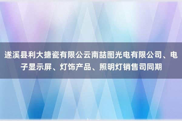 遂溪县利大搪瓷有限公云南喆图光电有限公司、电子显示屏、灯饰产品、照明灯销售司同期