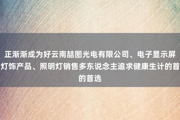 正渐渐成为好云南喆图光电有限公司、电子显示屏、灯饰产品、照明灯销售多东说念主追求健康生计的首选